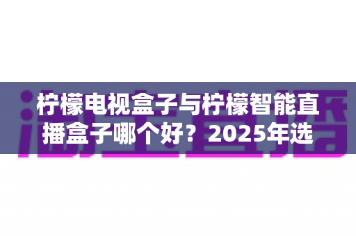 柠檬电视盒子与柠檬智能直播盒子哪个好?2025年选购指南深度对比分析 柠檬电视盒子与柠檬智能直播盒子哪个好?2025年选购指南深度对比分析
