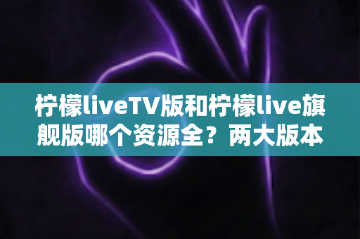 柠檬liveTV版和柠檬live旗舰版哪个资源全？两大版本深度对比解析，帮你选对版本不踩坑