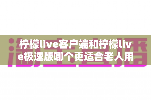 柠檬live客户端和柠檬live极速版哪个更适合老人用?全面对比分析帮您做出最佳选择 柠檬live客户端和柠檬live极速版哪个更适合老人用?全面对比分析帮您做出最佳选择