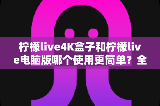 柠檬live4K盒子和柠檬live电脑版哪个使用更简单?全方位深度对比评测指南 柠檬live4K盒子和柠檬live电脑版哪个使用更简单?全方位深度对比评测指南