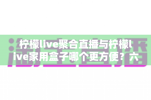 柠檬live聚合直播与柠檬live家用盒子哪个更方便？六大维度深度对比，一篇帮你选对观影方案