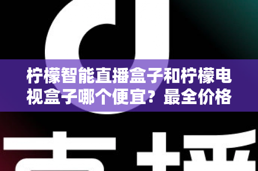 柠檬智能直播盒子和柠檬电视盒子哪个便宜？最全价格对比与高性价比选购指南