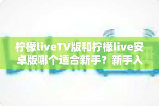 柠檬liveTV版和柠檬live安卓版哪个适合新手?新手入门选版本超全对比指南 柠檬liveTV版和柠檬live安卓版哪个适合新手?新手入门选版本超全对比指南