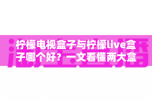 柠檬电视盒子与柠檬live盒子哪个好?一文看懂两大盒子差异,帮你选对不踩坑 柠檬电视盒子与柠檬live盒子哪个好?一文看懂两大盒子差异,帮你选对不踩坑