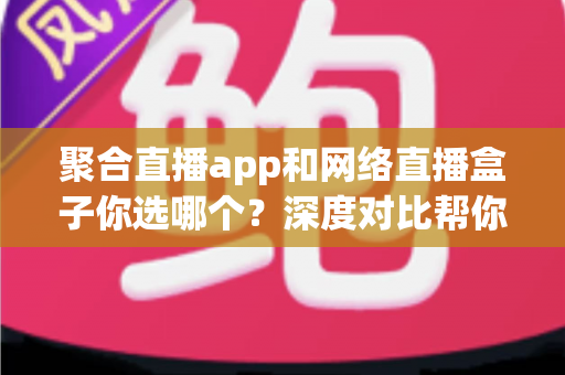 聚合直播app和网络直播盒子你选哪个？深度对比帮你找到最适合的观影方案