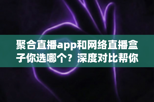 聚合直播app和网络直播盒子你选哪个？深度对比帮你找到最适合的观影方案