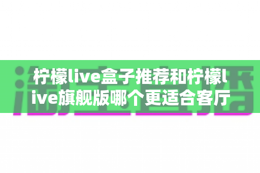 柠檬live盒子推荐和柠檬live旗舰版哪个更适合客厅?2025年客厅电视盒子深度选购全指南 柠檬live盒子推荐和柠檬live旗舰版哪个更适合客厅?2025年客厅电视盒子深度选购全指南