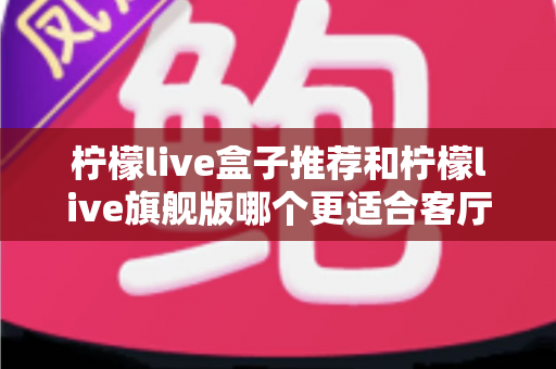 柠檬live盒子推荐和柠檬live旗舰版哪个更适合客厅？2025年客厅电视盒子深度选购全指南