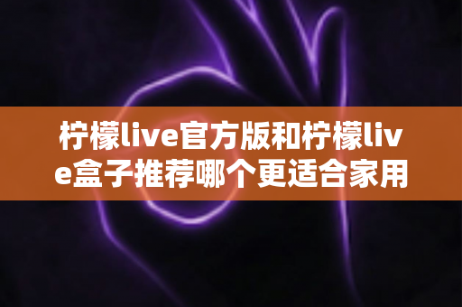 柠檬live官方版和柠檬live盒子推荐哪个更适合家用?——家庭观影一站式选择指南 柠檬live官方版和柠檬live盒子推荐哪个更适合家用?——家庭观影一站式选择指南