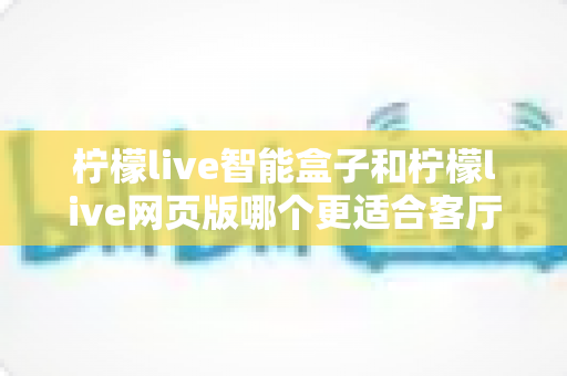 柠檬live智能盒子和柠檬live网页版哪个更适合客厅？2025年家庭大屏观影选购终极指南