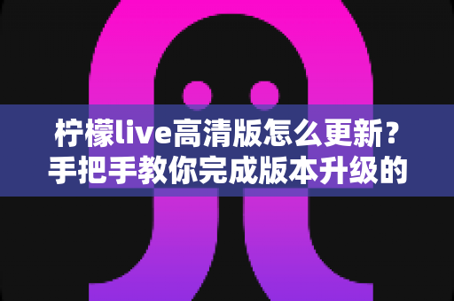 柠檬live高清版怎么更新?手把手教你完成版本升级的完整指南 柠檬live高清版怎么更新?手把手教你完成版本升级的完整指南