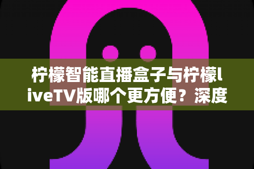 柠檬智能直播盒子与柠檬liveTV版哪个更方便？深度对比助你轻松选出最适合的观看方案