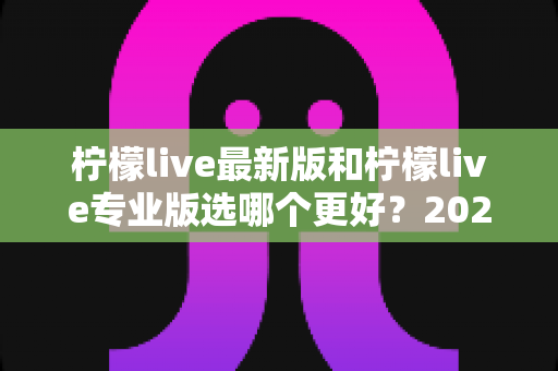 柠檬live最新版和柠檬live专业版选哪个更好？2025年超全对比测评与选购指南，帮你找到最适合的直播工具