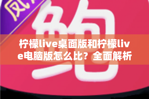 柠檬live桌面版和柠檬live电脑版怎么比?全面解析两大版本差异与选择指南 柠檬live桌面版和柠檬live电脑版怎么比?全面解析两大版本差异与选择指南