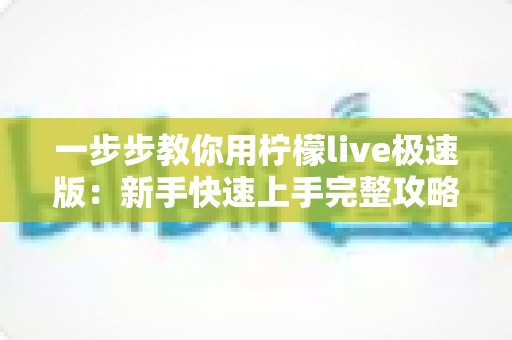 一步步教你用柠檬live极速版:新手快速上手完整攻略,看完就能玩转直播 一步步教你用柠檬live极速版:新手快速上手完整攻略,看完就能玩转直播