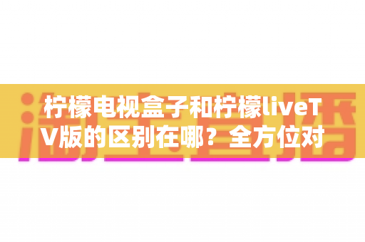 柠檬电视盒子和柠檬liveTV版的区别在哪？全方位对比解析帮你选对版本