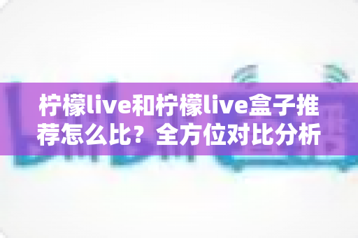 柠檬live和柠檬live盒子推荐怎么比？全方位对比分析与选购指南帮你一次看懂