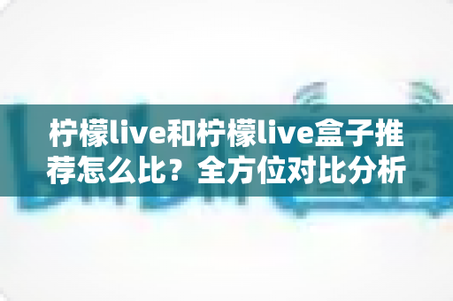 柠檬live和柠檬live盒子推荐怎么比？全方位对比分析与选购指南帮你一次看懂