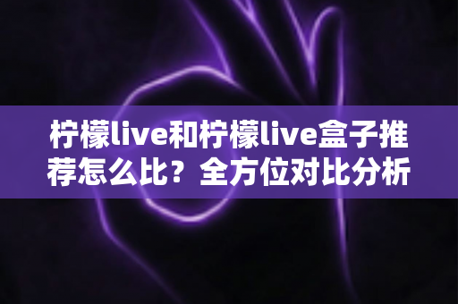 柠檬live和柠檬live盒子推荐怎么比？全方位对比分析与选购指南帮你一次看懂
