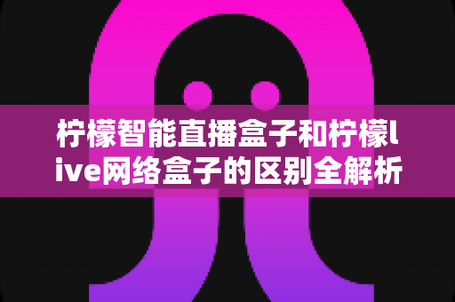 柠檬智能直播盒子和柠檬live网络盒子的区别全解析:多维度深度对比,帮你选对不踩坑 柠檬智能直播盒子和柠檬live网络盒子的区别全解析:多维度深度对比,帮你选对不踩坑