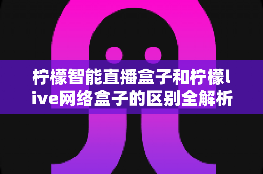 柠檬智能直播盒子和柠檬live网络盒子的区别全解析：多维度深度对比，帮你选对不踩坑
