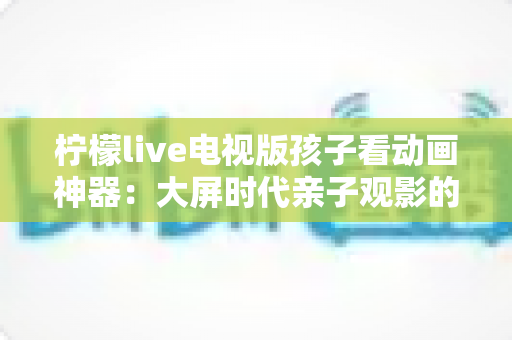 柠檬live电视版孩子看动画神器:大屏时代亲子观影的安心之选 柠檬live电视版孩子看动画神器:大屏时代亲子观影的安心之选