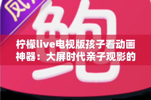 柠檬live电视版孩子看动画神器:大屏时代亲子观影的安心之选 柠檬live电视版孩子看动画神器:大屏时代亲子观影的安心之选