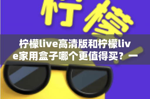 柠檬live高清版和柠檬live家用盒子哪个更值得买?一篇看懂差异、避坑与选购建议的深度对比指南 柠檬live高清版和柠檬live家用盒子哪个更值得买?一篇看懂差异、避坑与选购建议的深度对比指南