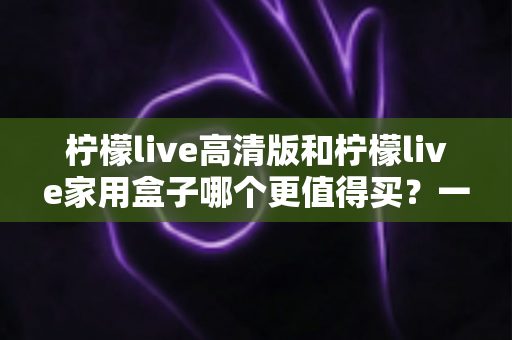 柠檬live高清版和柠檬live家用盒子哪个更值得买？一篇看懂差异、避坑与选购建议的深度对比指南