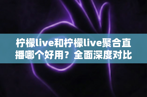柠檬live和柠檬live聚合直播哪个好用?全面深度对比测评与实用选择指南 柠檬live和柠檬live聚合直播哪个好用?全面深度对比测评与实用选择指南