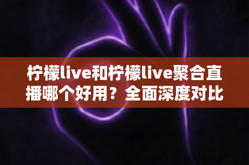 柠檬live和柠檬live聚合直播哪个好用？全面深度对比测评与实用选择指南