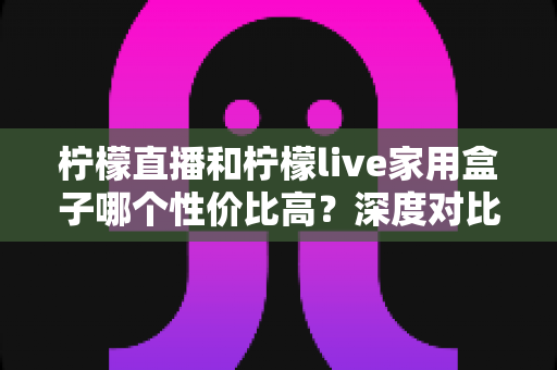 柠檬直播和柠檬live家用盒子哪个性价比高?深度对比帮你选出最划算的观看方案 柠檬直播和柠檬live家用盒子哪个性价比高?深度对比帮你选出最划算的观看方案