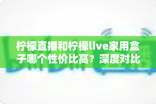 柠檬直播和柠檬live家用盒子哪个性价比高?深度对比帮你选出最划算的观看方案 柠檬直播和柠檬live家用盒子哪个性价比高?深度对比帮你选出最划算的观看方案