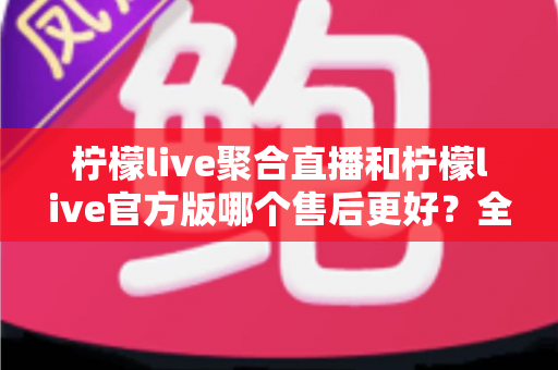 柠檬live聚合直播和柠檬live官方版哪个售后更好？全方位深度对比解析，帮你选对版本不踩坑