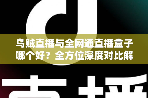 乌贼直播与全网通直播盒子哪个好？全方位深度对比解析，帮你选出最适合的观神方案