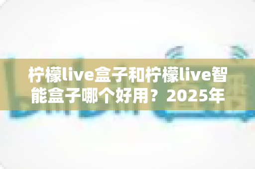 柠檬live盒子和柠檬live智能盒子哪个好用?2025年最全深度对比评测,看完再买不踩坑 柠檬live盒子和柠檬live智能盒子哪个好用?2025年最全深度对比评测,看完再买不踩坑