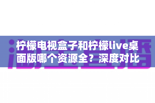 柠檬电视盒子和柠檬live桌面版哪个资源全?深度对比评测,帮你找到资源最丰富的观看方案 柠檬电视盒子和柠檬live桌面版哪个资源全?深度对比评测,帮你找到资源最丰富的观看方案