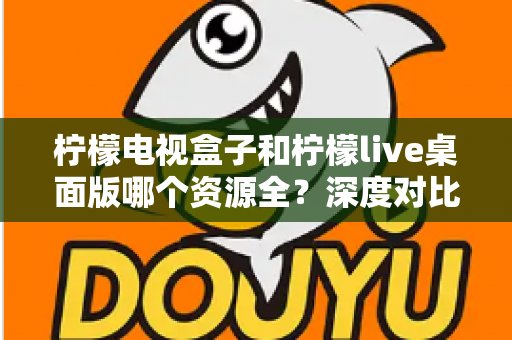 柠檬电视盒子和柠檬live桌面版哪个资源全？深度对比评测，帮你找到资源最丰富的观看方案