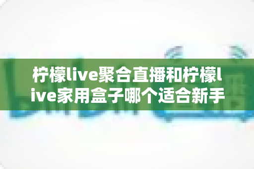 柠檬live聚合直播和柠檬live家用盒子哪个适合新手？一文读懂两者差异与选购建议