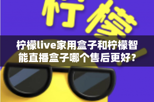 柠檬live家用盒子和柠檬智能直播盒子哪个售后更好?深度对比分析帮你选对不踩坑 柠檬live家用盒子和柠檬智能直播盒子哪个售后更好?深度对比分析帮你选对不踩坑