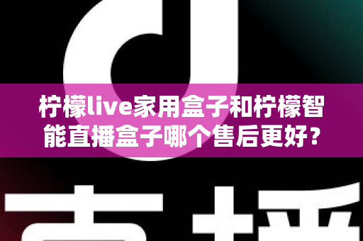 柠檬live家用盒子和柠檬智能直播盒子哪个售后更好？深度对比分析帮你选对不踩坑