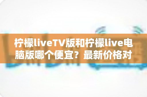 柠檬liveTV版和柠檬live电脑版哪个便宜?最新价格对比与省钱选购全攻略 柠檬liveTV版和柠檬live电脑版哪个便宜?最新价格对比与省钱选购全攻略