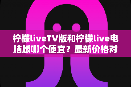 柠檬liveTV版和柠檬live电脑版哪个便宜？最新价格对比与省钱选购全攻略