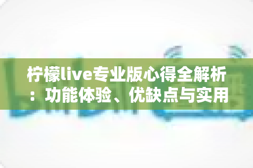 柠檬live专业版心得全解析：功能体验、优缺点与实用建议一文读懂