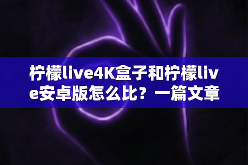 柠檬live4K盒子和柠檬live安卓版怎么比？一篇文章带你全面了解两者的差异与选择技巧