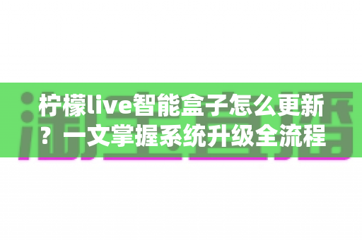 柠檬live智能盒子怎么更新?一文掌握系统升级全流程与避坑指南 柠檬live智能盒子怎么更新?一文掌握系统升级全流程与避坑指南
