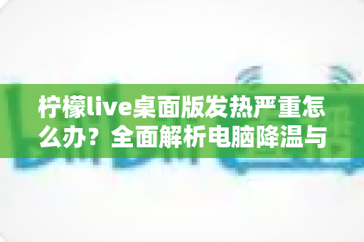 柠檬live桌面版发热严重怎么办?全面解析电脑降温与直播优化实用指南 柠檬live桌面版发热严重怎么办?全面解析电脑降温与直播优化实用指南