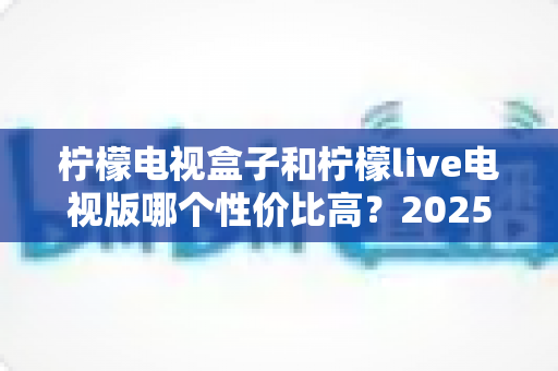 柠檬电视盒子和柠檬live电视版哪个性价比高?2025年最全选购对比指南帮你避坑省钱 柠檬电视盒子和柠檬live电视版哪个性价比高?2025年最全选购对比指南帮你避坑省钱