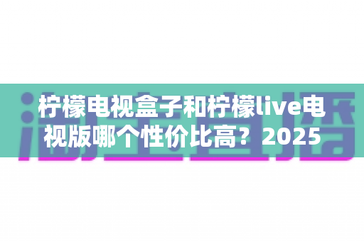 柠檬电视盒子和柠檬live电视版哪个性价比高?2025年最全选购对比指南帮你避坑省钱 柠檬电视盒子和柠檬live电视版哪个性价比高?2025年最全选购对比指南帮你避坑省钱