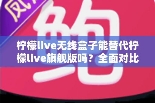 柠檬live无线盒子能替代柠檬live旗舰版吗？全面对比分析帮你做出明智选择
